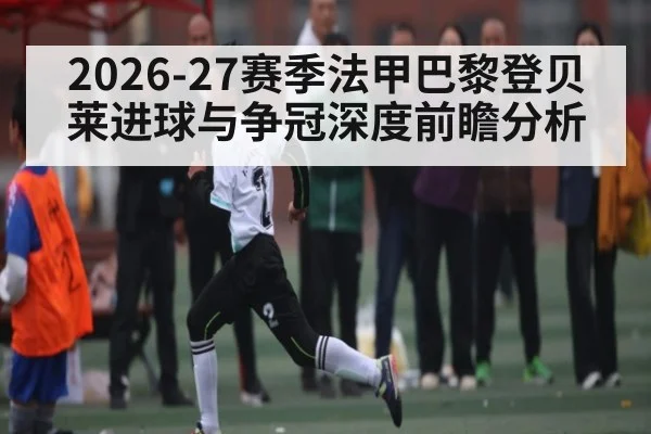 2026-27赛季法甲巴黎登贝莱进球与争冠深度前瞻分析